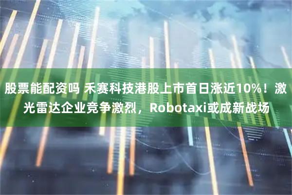 股票能配资吗 禾赛科技港股上市首日涨近10%！激光雷达企业竞争激烈，Robotaxi或成新战场
