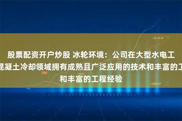 股票配资开户炒股 冰轮环境：公司在大型水电工程大坝混凝土冷却领域拥有成熟且广泛应用的技术和丰富的工程经验