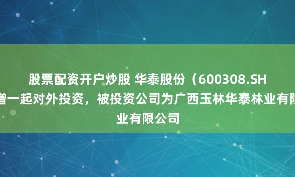 股票配资开户炒股 华泰股份（600308.SH）新增一起对外投资，被投资公司为广西玉林华泰林业有限公司