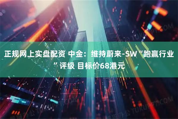 正规网上实盘配资 中金：维持蔚来-SW“跑赢行业”评级 目标价68港元