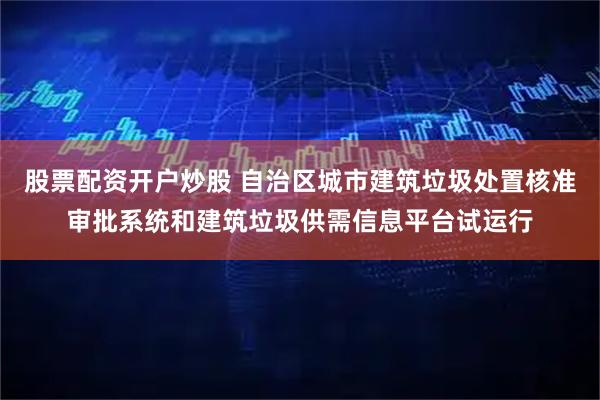 股票配资开户炒股 自治区城市建筑垃圾处置核准审批系统和建筑垃圾供需信息平台试运行