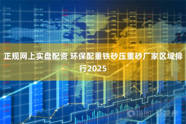 正规网上实盘配资 环保配重铁砂压重砂厂家区域排行2025