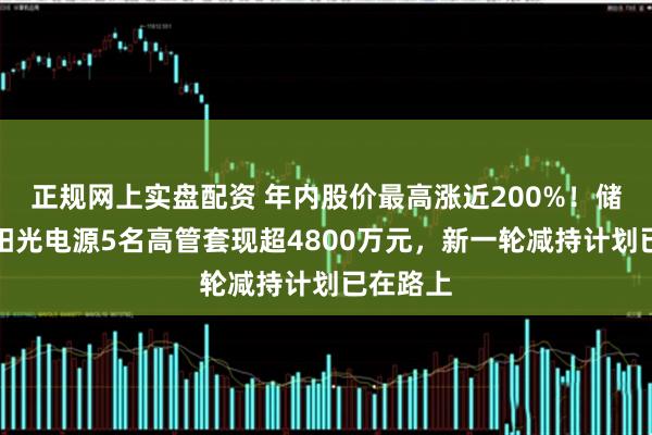 正规网上实盘配资 年内股价最高涨近200%！储能龙头阳光电源5名高管套现超4800万元，新一轮减持计划已在路上