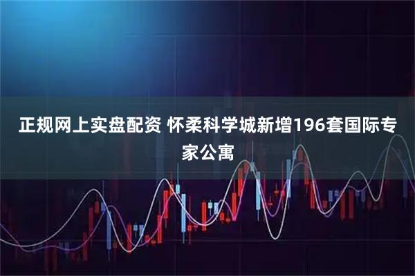 正规网上实盘配资 怀柔科学城新增196套国际专家公寓