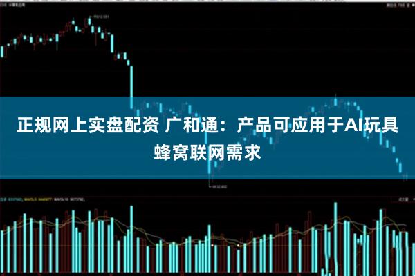 正规网上实盘配资 广和通：产品可应用于AI玩具蜂窝联网需求