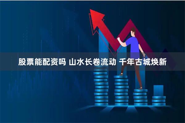 股票能配资吗 山水长卷流动 千年古城焕新