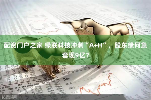 配资门户之家 绿联科技冲刺“A+H”，股东缘何急套现9亿？