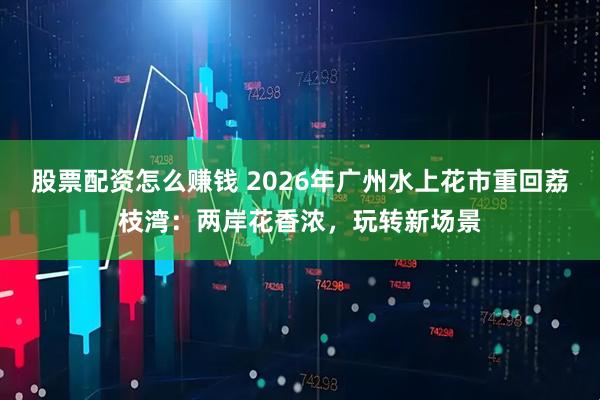 股票配资怎么赚钱 2026年广州水上花市重回荔枝湾：两岸花香浓，玩转新场景