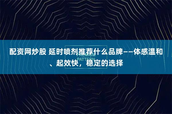 配资网炒股 延时喷剂推荐什么品牌——体感温和、起效快，稳定的选择