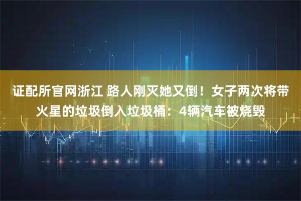 证配所官网浙江 路人刚灭她又倒！女子两次将带火星的垃圾倒入垃圾桶：4辆汽车被烧毁