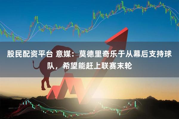 股民配资平台 意媒：莫德里奇乐于从幕后支持球队，希望能赶上联赛末轮