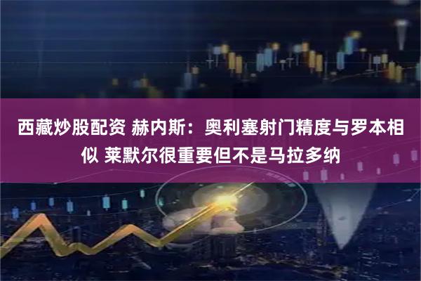 西藏炒股配资 赫内斯：奥利塞射门精度与罗本相似 莱默尔很重要但不是马拉多纳