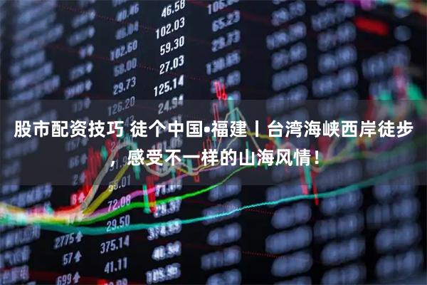 股市配资技巧 徒个中国•福建丨台湾海峡西岸徒步，感受不一样的山海风情！