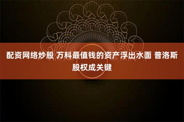 配资网络炒股 万科最值钱的资产浮出水面 普洛斯股权成关键