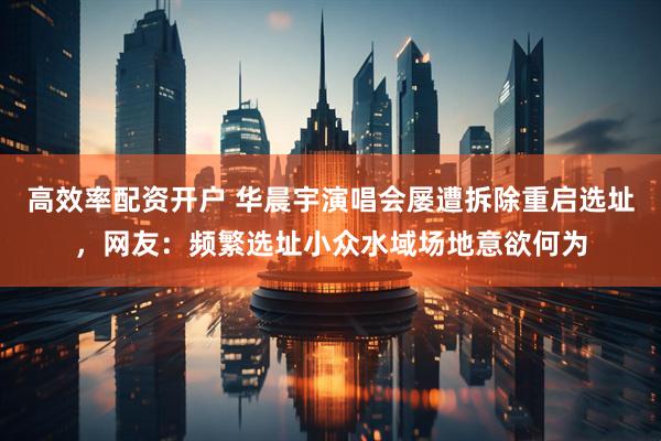 高效率配资开户 华晨宇演唱会屡遭拆除重启选址，网友：频繁选址小众水域场地意欲何为