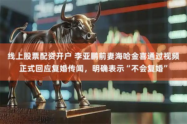 线上股票配资开户 李亚鹏前妻海哈金喜通过视频正式回应复婚传闻,明确表示“不会复婚”