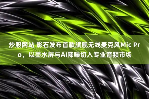 炒股网站 影石发布首款旗舰无线麦克风Mic Pro，以墨水屏与AI降噪切入专业音频市场