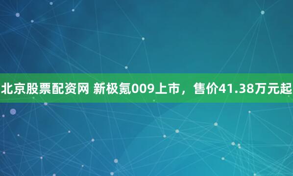 北京股票配资网 新极氪009上市，售价41.38万元起