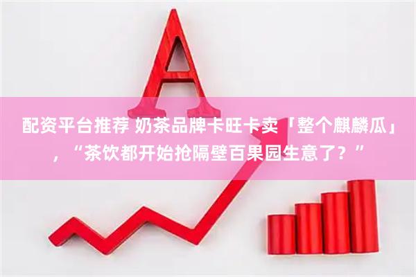 配资平台推荐 奶茶品牌卡旺卡卖「整个麒麟瓜」，“茶饮都开始抢隔壁百果园生意了？”