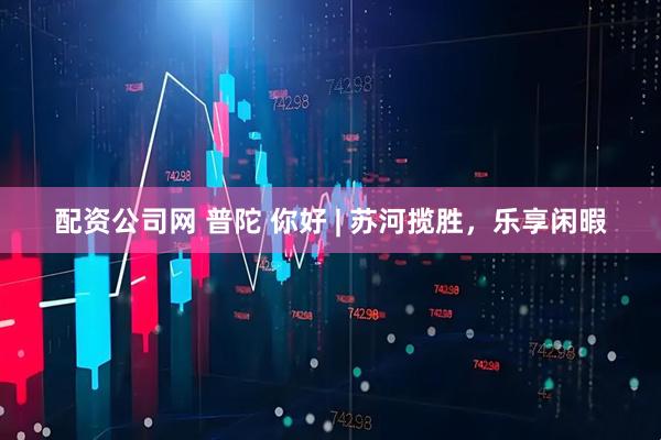 配资公司网 普陀 你好 | 苏河揽胜，乐享闲暇