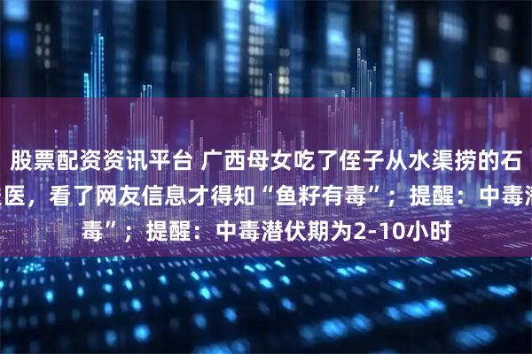 股票配资资讯平台 广西母女吃了侄子从水渠捞的石斑鱼后上吐下泻送医，看了网友信息才得知“鱼籽有毒”；提醒：中毒潜伏期为2-10小时