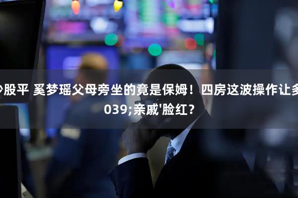 配资炒股平 奚梦瑶父母旁坐的竟是保姆！四房这波操作让多少'亲戚'脸红？