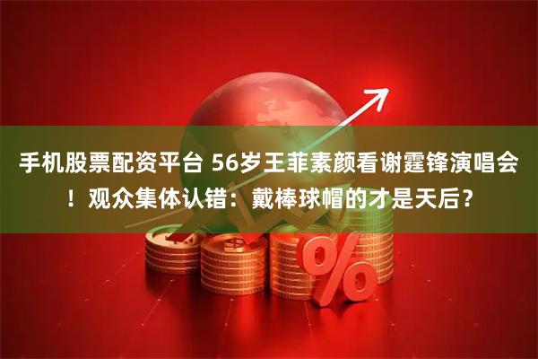 手机股票配资平台 56岁王菲素颜看谢霆锋演唱会!观众集体认错:戴棒球帽的才是天后?