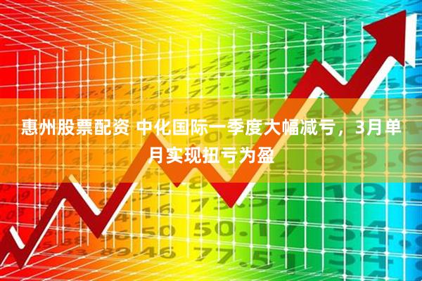 惠州股票配资 中化国际一季度大幅减亏，3月单月实现扭亏为盈
