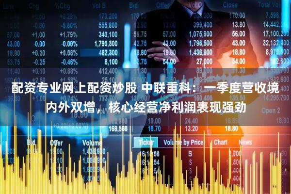 配资专业网上配资炒股 中联重科：一季度营收境内外双增，核心经营净利润表现强劲